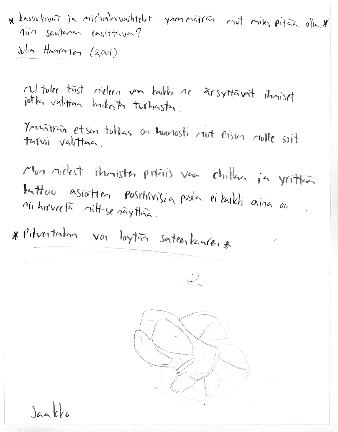 Valkoinen paperi, jossa mustalla tikkukirjaimin käsin kirjoitettuna: "Kasvukivut ja mielialavaihtelut ymmärrän mut miks pitää olla niin saatanan rasittava? Julia Haaranen (2001).  Mul tulee täst mieleen vaa kaikki ne ärsyttävät ihmiset jotka valittaa kaikesta turhasta.  Ymmärrän et sun tukkas on huonosti mut ei sun mulle siit tarvii valittaa.  Mun mielest ihmisten pitäis vaa chillaa ja yrittää kattoo asiotten positiivisia puolia ei kaikki aina oo nii hirveetä milt se näyttää.  * Pilven takaa voi löytää sateenkaaren*" ja alareunassa on abstrakti piirrustus harmaalla kynällä tehtynä sekä nimi "Jaakko".