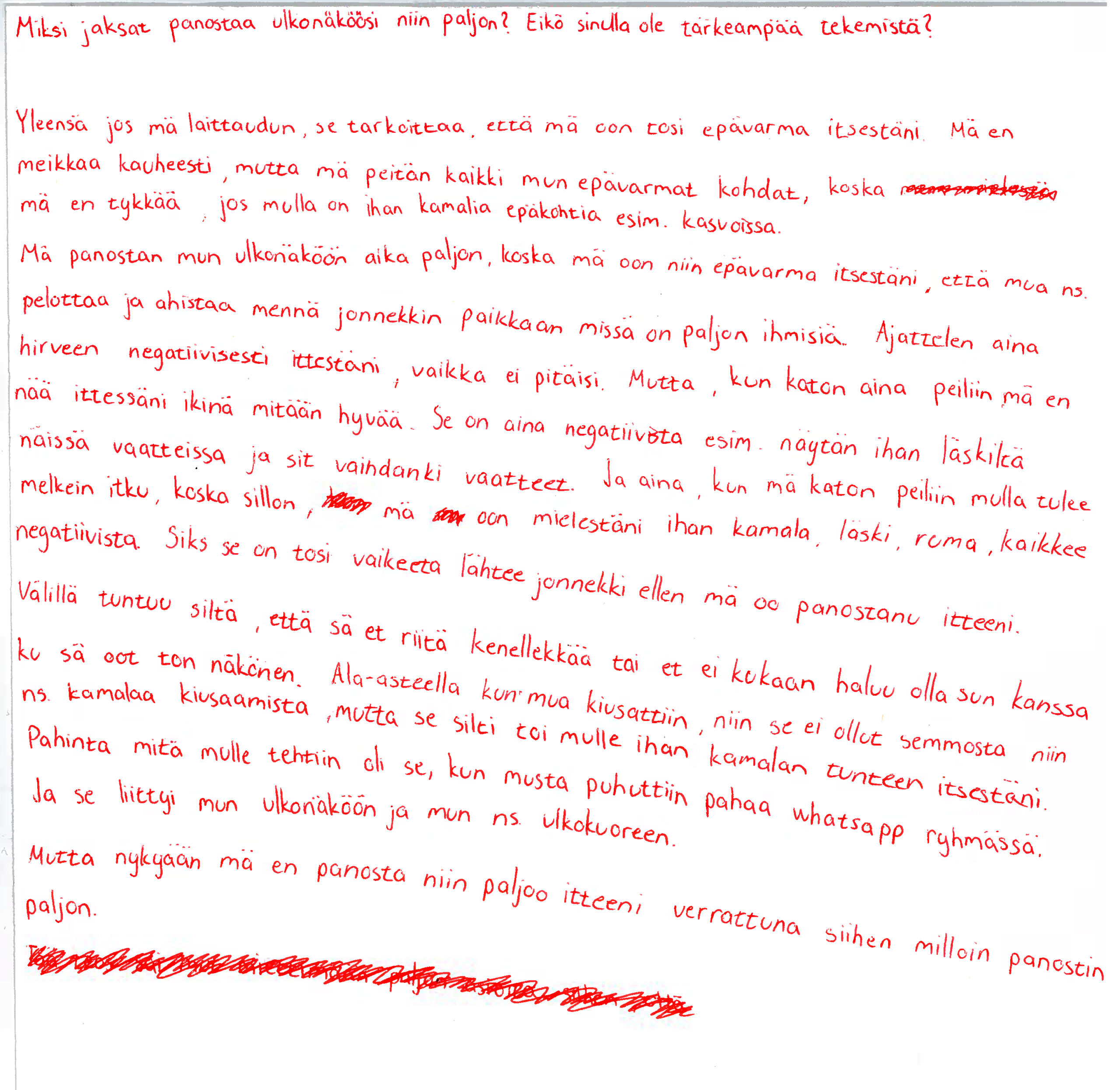 Skannaus paperista, johon kirjoitettu punaisella kynällä seuraavasti: "Miksi jaksat panostaa ulkonäköösi niin paljon? Eikö sinulla ole tärkeämpää tekemistä?  Yleensä jos mä laittaudun, se tarkoittaa, että mä oon tosi epävarma itsestäni. Mä en meikkaa kauheasti, mutta mä peitän kaikki mun epävarmat kohdat, koska *sutattua tekstiä* mä en tykkää, jos mulla on ihan kamalia epäkohtia esim. kasvoissa. Mä panostan mun ulkonäköön aika paljon, koska mä oon niin epävarma itsestäni, että mun ns. pelottaa ja ahdistaa mennä jonnekkin paikkaan missä on paljon ihmisiä. Ajattelen aina hirveen negatiivisesti ittestäni, vaikka ei pitäisi. Mutta, kun katon aina peiniin mä en nää ittessäni ikinä mitään hyvää. Se on aina negatiivista esim. näytän ihan läskiltä näissä vaatteissa ja sit vaihdankin vaatteet. Ja aina, kun mä katon peiliin mulla tulee melkei itku, koska silloin, * sutattua tekstiä* mä * sutattua tekstiä* oon mielestäni ihan kamala, läski, ruma, kaikkee negatiivista. Siks se on tosi vaikeeta lähtee jonnekkin ellen mä oo panostanu itteeni. Välillä tuntuu siltä, että sä et riitä kenellekkään ai et ei kukaan haluu olla sun kanssa ku sä oot ton näkönen. Ala-asteella kun mua kiusattiin, niin se ei ollut semmosta niin ns. kamalaa kiusaamista, mutta se silti toi mulle ihan kamalan tunteen itsestäni. Pahinta mitä mulle tehtiin oli se, et musta puhuttiin pahaa whatsapp ryhmässä. Ja se liittyi mun ulkonäköön ja mun ns. ulkokuoreen. Mutta nykyään mä en panosta niin paljoo itteni verrattuna sihen milloin panostin paljon."